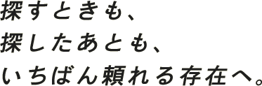 探すときも、探したあとも、いちばん頼れる存在へ。